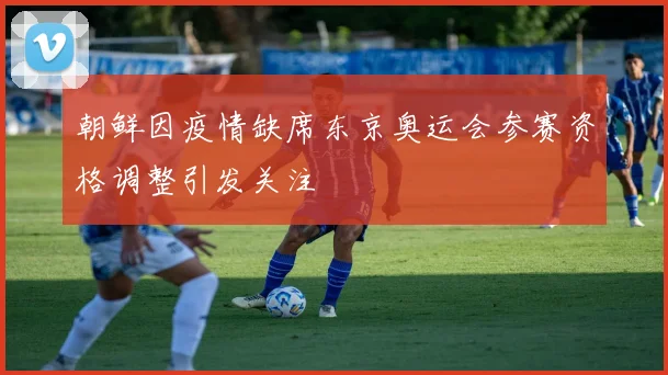 朝鲜因疫情缺席东京奥运会参赛资格调整引发关注