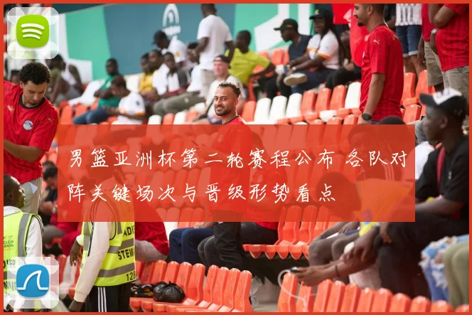 男篮亚洲杯第二轮赛程公布 各队对阵关键场次与晋级形势看点