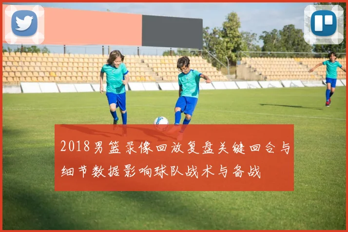2018男篮录像回放复盘关键回合与细节数据影响球队战术与备战