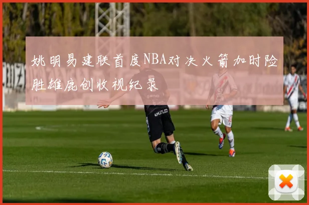 姚明易建联首度NBA对决火箭加时险胜雄鹿创收视纪录