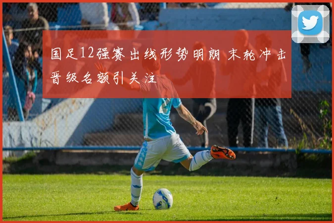 国足12强赛出线形势明朗 末轮冲击晋级名额引关注