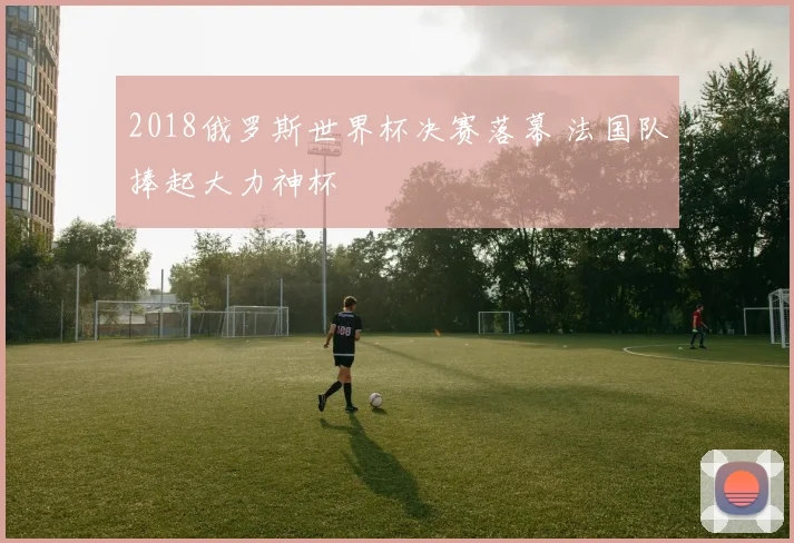 2018俄罗斯世界杯决赛落幕 法国队捧起大力神杯