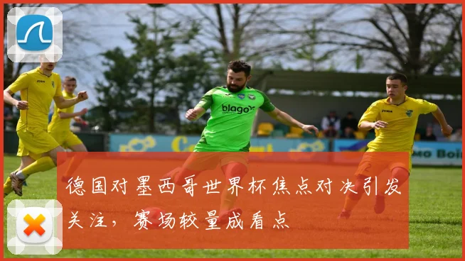 德国对墨西哥世界杯焦点对决引发关注，赛场较量成看点