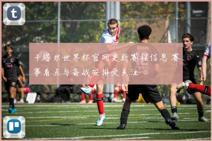 卡塔尔世界杯官网更新赛程信息 赛事看点与备战安排受关注