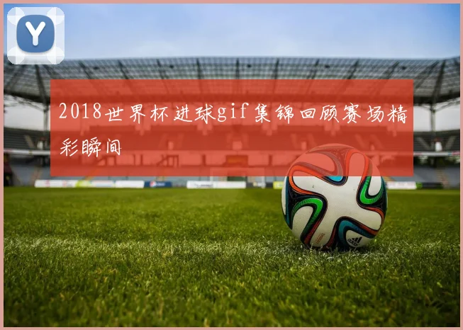 2018世界杯进球gif集锦回顾赛场精彩瞬间